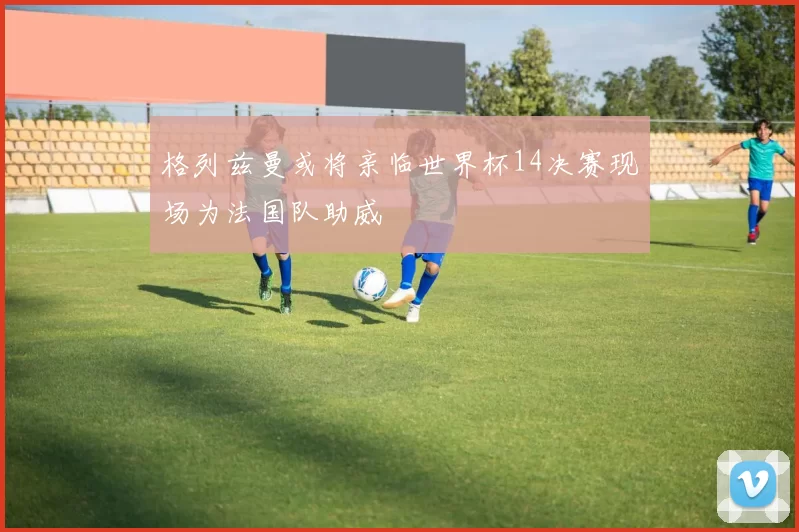 格列兹曼或将亲临世界杯14决赛现场为法国队助威